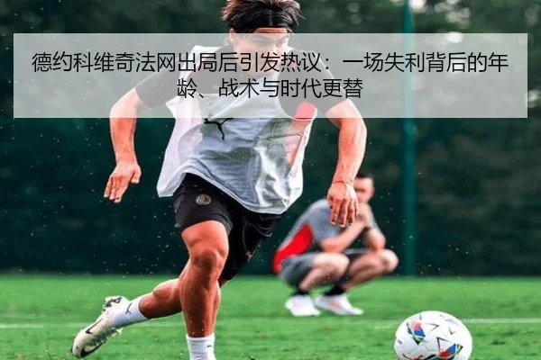 德约科维奇法网出局后引发热议：一场失利背后的年龄、战术与时代更替