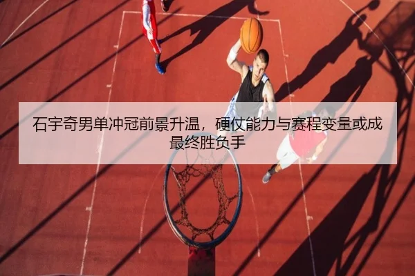 石宇奇男单冲冠前景升温，硬仗能力与赛程变量或成最终胜负手 | kaiyun